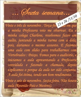 … Sexta semana…
Vinte e três de novembro . Terça-feira, dia em que
 a minha Professora veio me observar. Eu e
 minha colega Charlene, resolvemos fazer um
 aulão, juntando a minha turma com a dela,
 pois, dariamos o mesmo assunto. E fizemos
 uma aula com slides para trabalharmos com
 Vertebrados : Peixes. Fomos para o auditório, e
 iniciamos a aula apresentando a Professora
 convidada e fazendo a chamada, depois
 explicamos o porque da aula ter sido conjunta.
 A aula foi ótima, tendo um bom rendimento.
Vinte e seis de novembro. Sexta-feira. Não houve
 aula (Reunião Pais e Mestres).
 