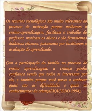 Os recursos tecnológicos são muito relevantes ao
 processo de instrução porque melhoram o
 ensino-aprendizagem, facilitam o trabalho do
 professor, motivam os alunos e são ferramentas
 didáticas eficazes, justamente por facilitarem a
 avaliação do aprendizado.

Com a participação da família no processo de
 ensino aprendizagem, a criança ganha
 confiança vendo que todos se interessam por
 ela, e também porque você passa a conhecer
 quais são as dificuldades e quais os
 conhecimentos da criança(MACEDO 1994).
 