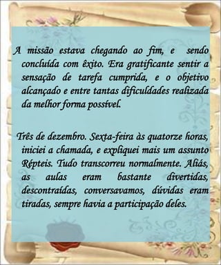 A missão estava chegando ao fim, e sendo
 concluída com êxito. Era gratificante sentir a
 sensação de tarefa cumprida, e o objetivo
 alcançado e entre tantas dificuldades realizada
 da melhor forma possível.

Três de dezembro. Sexta-feira às quatorze horas,
 iniciei a chamada, e expliquei mais um assunto
 Répteis. Tudo transcorreu normalmente. Aliás,
 as aulas eram bastante divertidas,
 descontraídas, conversavamos, dúvidas eram
 tiradas, sempre havia a participação deles.
 
