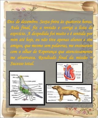 Dez de dezembro. Sexta-feira às quatorze horas.
 Aula final, fiz a revisão e corrigi a lista de
 exercício. A despedida foi muito e é sentida por
 mim até hoje, eu não tive apenas alunos e sim
 amigos, que mesmo sem palavras, me ensinaram
 com o olhar de Esperança que atenciosamente
 me observava. Resultado final da missão =
 Sucesso total.
 