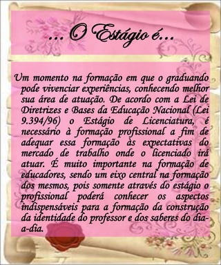 ...O Estágio é…
Um momento na formação em que o graduando
 pode vivenciar experiências, conhecendo melhor
 sua área de atuação. De acordo com a Lei de
 Diretrizes e Bases da Educação Nacional (Lei
 9.394/96) o Estágio de Licenciatura, é
 necessário à formação profissional a fim de
 adequar essa formação às expectativas do
 mercado de trabalho onde o licenciado irá
 atuar. É muito importante na formação de
 educadores, sendo um eixo central na formação
 dos mesmos, pois somente através do estágio o
 profissional poderá conhecer os aspectos
 indispensáveis para a formação da construção
 da identidade do professor e dos saberes do dia-
 a-dia.
 