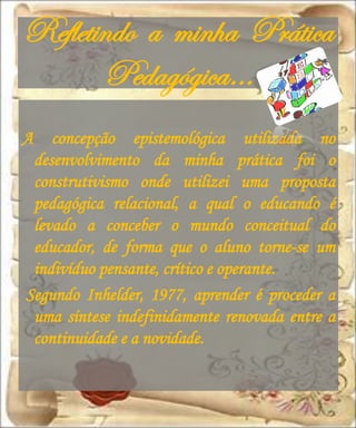 Refletindo a minha Prática
       Pedagógica…
A   concepção epistemológica utilizada no
 desenvolvimento da minha prática foi o
 construtivismo onde utilizei uma proposta
 pedagógica relacional, a qual o educando é
 levado a conceber o mundo conceitual do
 educador, de forma que o aluno torne-se um
 indivíduo pensante, crítico e operante.
Segundo Inhelder, 1977, aprender é proceder a
 uma síntese indefinidamente renovada entre a
 continuidade e a novidade.
 