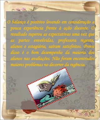 O balanço é positivo levando em consideração a
 pouca experiência frente à ação docente. O
 resultado superou as expectativas uma vez que
 as partes envolvidas, professora regente,
 alunos e estagiária, saíram satisfeitos. Prova
 disso é o bom desempenho da maioria dos
 alunos nas avaliações. Não foram encontrados
 maiores problemas no decorrer da regência.
 