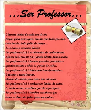 …Ser Professor…
É buscar dentro de cada um de nós
forças para prosseguir, mesmo com toda pressão,
toda tensão, toda falta de tempo...
Esse é nosso exercício diário!
Ser professor (a) é se alimentar do conhecimento
e fazer de si mesmo (a) janela aberta para o outro.
Ser professor (a) é formar gerações, propiciar o
questionamento e abrir as portas do saber.
Ser professor (a) é lutar pela transformação...
É formar e transformar,
através das letras, das artes, dos números...
Ser professor (a) é conhecer os limites do outro.
E, ainda assim, acreditar que ele seja capaz...
Ser professor (a) é também reconhecer que
todos os dias são feitos para aprender...
 