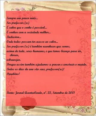 Sempre um pouco mais...
Ser professor (a)
É saber que o sonho é possível...
É sonhar com a sociedade melhor...
Inclusiva...
Onde todos possam ter acesso ao saber...
Ser professor (a) é também reconhecer que somos,
acima de tudo, seres humanos, e que temos licença para rir,
   chorar,
esbravejar.
Porque assim também ajudamos a pensar e construir o mundo.
Todos os dias do ano são seus, professor(a)!
Parabéns!




Fonte: Jornal AconteeCendo, nº. 22, Setembro de 2001
 