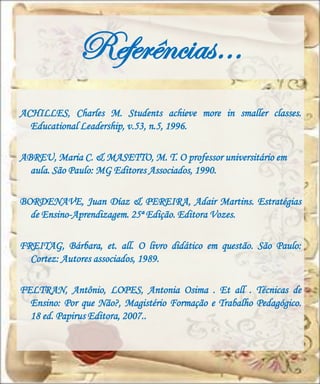 Referências…
ACHILLES, Charles M. Students achieve more in smaller classes.
  Educational Leadership, v.53, n.5, 1996.

ABREU, Maria C. & MASETTO, M. T. O professor universitário em
  aula. São Paulo: MG Editores Associados, 1990.

BORDENAVE, Juan Díaz & PEREIRA, Adair Martins. Estratégias
  de Ensino-Aprendizagem. 25ª Edição. Editora Vozes.

FREITAG, Bárbara, et. all. O livro didático em questão. São Paulo:
  Cortez: Autores associados, 1989.

FELTRAN, Antônio, LOPES, Antonia Osima . Et all . Técnicas de
  Ensino: Por que Não?, Magistério Formação e Trabalho Pedagógico.
  18 ed. Papirus Editora, 2007..
 