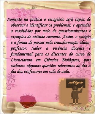 Somente na prática o estagiário será capaz de
  observar e identificar os problemas, e aprender
  a resolvê-los por meio de questionamentos e
  exemplos de atitude coerente. Assim, o estágio
  é a forma de passar pela transformação aluno-
  professor. Saber a vivência docente é
  fundamental para os discentes do curso de
  Licenciatura em Ciências Biológicas, pois
  esclarece algumas questões relevantes ao dia a
  dia dos professores em sala de aula.
 