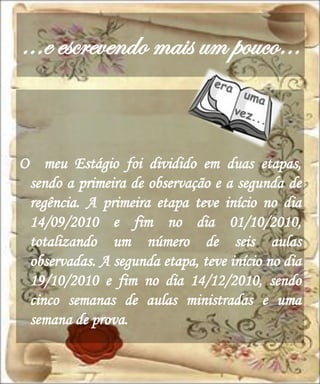 ...e escrevendo mais um pouco…


O meu Estágio foi dividido em duas etapas,
 sendo a primeira de observação e a segunda de
 regência. A primeira etapa teve início no dia
 14/09/2010 e fim no dia 01/10/2010,
 totalizando um número de seis aulas
 observadas. A segunda etapa, teve início no dia
 19/10/2010 e fim no dia 14/12/2010, sendo
 cinco semanas de aulas ministradas e uma
 semana de prova.
 