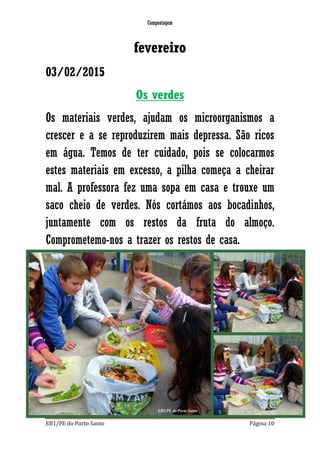 Compostagem
EB1/PE do Porto Santo Página 10
fevereiro
03/02/2015
Os verdes
Os materiais verdes, ajudam os microorganismos a
crescer e a se reproduzirem mais depressa. São ricos
em água. Temos de ter cuidado, pois se colocarmos
estes materiais em excesso, a pilha começa a cheirar
mal. A professora fez uma sopa em casa e trouxe um
saco cheio de verdes. Nós cortámos aos bocadinhos,
juntamente com os restos da fruta do almoço.
Comprometemo-nos a trazer os restos de casa.
 