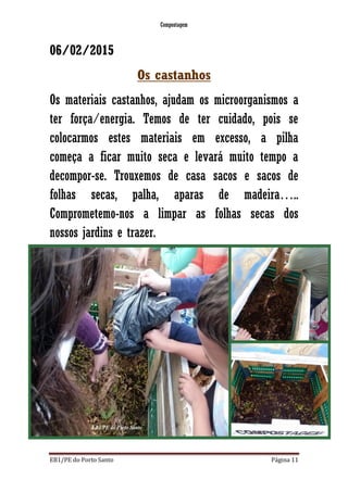 Compostagem
EB1/PE do Porto Santo Página 11
06/02/2015
Os castanhos
Os materiais castanhos, ajudam os microorganismos a
ter força/energia. Temos de ter cuidado, pois se
colocarmos estes materiais em excesso, a pilha
começa a ficar muito seca e levará muito tempo a
decompor-se. Trouxemos de casa sacos e sacos de
folhas secas, palha, aparas de madeira…..
Comprometemo-nos a limpar as folhas secas dos
nossos jardins e trazer.
 