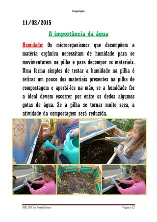 Compostagem
EB1/PE do Porto Santo Página 12
11/02/2015
A importância da água
Humidade: Os microorganismos que decompõem a
matéria orgânica necessitam de humidade para se
movimentarem na pilha e para decompor os materiais.
Uma forma simples de testar a humidade na pilha é
retirar um pouco dos materiais presentes na pilha de
compostagem e apertá-los na mão, se a humidade for
a ideal devem escorrer por entre os dedos algumas
gotas de água. Se a pilha se tornar muito seca, a
atividade da compostagem será reduzida.
 