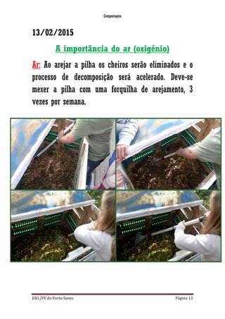 Compostagem
EB1/PE do Porto Santo Página 13
13/02/2015
A importância do ar (oxigénio)
Ar: Ao arejar a pilha os cheiros serão eliminados e o
processo de decomposição será acelerado. Deve-se
mexer a pilha com uma forquilha de arejamento, 3
vezes por semana.
 