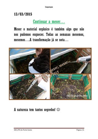 Compostagem
EB1/PE do Porto Santo Página 16
13/03/2015
Continuar a mexer…
Mexer o material orgânico é também algo que não
nos pudemos esquecer. Todas as semanas mexemos,
mexemos….A transformação já se nota…
A natureza tem tantos segredos! 
 