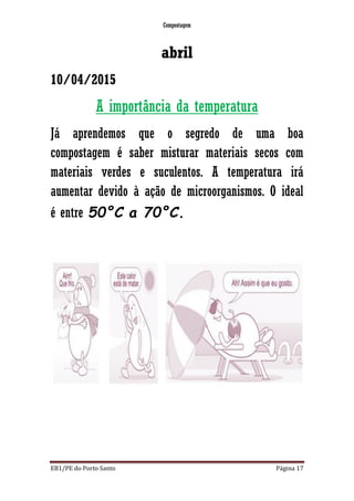 Compostagem
EB1/PE do Porto Santo Página 17
abril
10/04/2015
A importância da temperatura
Já aprendemos que o segredo de uma boa
compostagem é saber misturar materiais secos com
materiais verdes e suculentos. A temperatura irá
aumentar devido à ação de microorganismos. O ideal
é entre 50°C a 70°C.
 