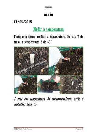 Compostagem
EB1/PE do Porto Santo Página 19
maio
07/05/2015
Medir a temperatura
Neste mês temos medido a temperatura. No dia 7 de
maio, a temperatura é de 60°.
É uma boa temperatura. Os microorganismos estão a
trabalhar bem. 
 