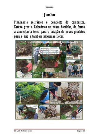 Compostagem
EB1/PE do Porto Santo Página 21
Junho
Finalmente retirámos o composto do compostor.
Estava pronto. Colocámos na nossa hortinha, de forma
a alimentar a terra para a criação de novos produtos
para o ano e também nalgumas flores.
 