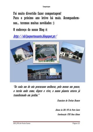Compostagem
EB1/PE do Porto Santo Página 22
Foi muito divertido fazer compostagem!
Para o próximo ano letivo há mais. Acompanhem-
nos... teremos muitas novidades :)
O endereço do nosso Blog é:
http://eb1peportosanto.blogspot.pt/
“Se cada um de nós procurasse melhorar, pelo menos um pouco,
o torrão onde come, digere e vive, o nosso planeta estava já
transformado em jardim.”
Francisco de Freitas Branco
Alunos da EB1/PE do Porto Santo
Coordenação: CTIC Rosa Afonso
 