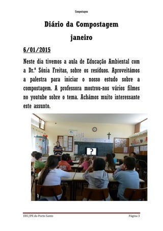 Compostagem
EB1/PE do Porto Santo Página 3
Diário da Compostagem
janeiro
6/01/2015
Neste dia tivemos a aula de Educação Ambiental com
a Dr.ª Sónia Freitas, sobre os resíduos. Aproveitámos
a palestra para iniciar o nosso estudo sobre a
compostagem. A professora mostrou-nos vários filmes
no youtube sobre o tema. Achámos muito interessante
este assunto.
 