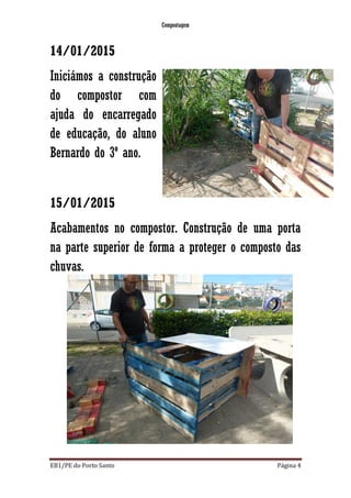 Compostagem
EB1/PE do Porto Santo Página 4
14/01/2015
Iniciámos a construção
do compostor com
ajuda do encarregado
de educação, do aluno
Bernardo do 3º ano.
15/01/2015
Acabamentos no compostor. Construção de uma porta
na parte superior de forma a proteger o composto das
chuvas.
 
