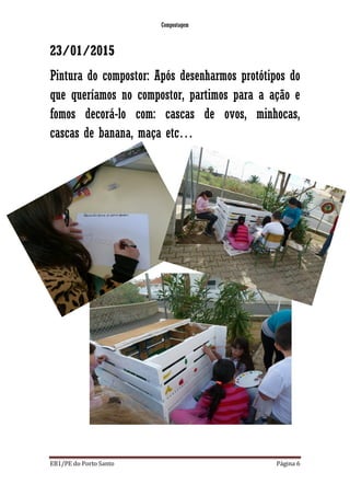 Compostagem
EB1/PE do Porto Santo Página 6
23/01/2015
Pintura do compostor: Após desenharmos protótipos do
que queríamos no compostor, partimos para a ação e
fomos decorá-lo com: cascas de ovos, minhocas,
cascas de banana, maça etc…
 