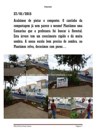 Compostagem
EB1/PE do Porto Santo Página 7
27/01/2015
Acabámos de pintar o compostor. O cantinho da
compostagem já nem parece o mesmo! Plantámos uma
Casuarina que a professora foi buscar à florestal.
Esta árvore tem um crescimento rápido e dá muita
sombra. A nossa escola bem precisa de sombra. na
Plantámos relva, decorámos com pneus…
 