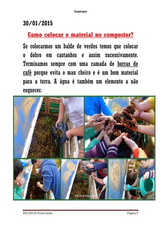Compostagem
EB1/PE do Porto Santo Página 9
30/01/2015
Como colocar o material no compostor?
Se colocarmos um balde de verdes temos que colocar
o dobro em castanhos e assim sucessivamente.
Terminamos sempre com uma camada de borras de
café porque evita o mau cheiro e é um bom material
para a terra. A água é também um elemento a não
esquecer.
 