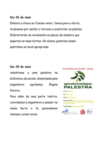 Dia 26 de maio
Embora a chuva se fizesse notar, fomos para a horta.
Acabamos por sachar o terreno e endireitar as plantas.
Endireitaram-se novamente as placas de madeira que
separam as duas hortas. Os alunos juntaram essas
pedrinhas no local apropriado.
Dia 29 de maio
Assistimos a uma palestra na
biblioteca da escola, dinamizada pela
engenheira agrónoma, Ângela
Pereira.
Para além de uma parte teórica,
convidamos a engenheira a passar na
nossa horta e lá, aprendemos
imensas coisas novas.
 