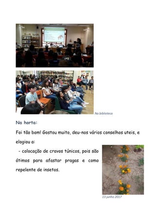 Na biblioteca
Na horta:
Foi tão bom! Gostou muito, deu-nos vários conselhos uteis, e
elogiou a:
- colocação de cravos túnicos, pois são
ótimos para afastar pragas e como
repelente de insetos.
13 junho 2017
 