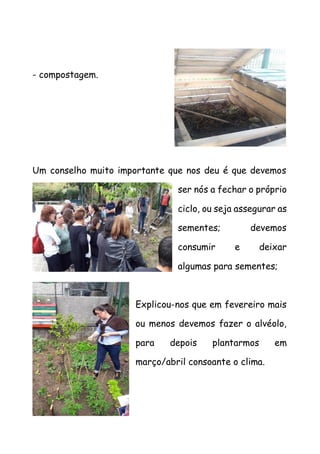 - compostagem.
Um conselho muito importante que nos deu é que devemos
ser nós a fechar o próprio
ciclo, ou seja assegurar as
sementes; devemos
consumir e deixar
algumas para sementes;
Explicou-nos que em fevereiro mais
ou menos devemos fazer o alvéolo,
para depois plantarmos em
março/abril consoante o clima.
 