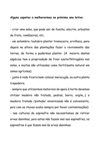 Alguns aspetos a melhorarmos no próximo ano letivo:
- criar uma sebe, que pode ser de funcho, alecrim, arbustos
de fruto, romãzeiras, etc.
- em setembro /outubro plantar tremoceira, ervilhaca, para
depois na altura das plantações fazer o reviramento das
terras, de forma a pudermos plantar. (A maioria destas
espécies tem a propriedade de fixar azoto/Nitrogénio nos
solos, e muitas são utilizadas como fertilizante natural em
zonas agrícolas).
- junto à rede ficaria bem colocar maracujás, ou outra planta
trepadeira.
- sempre que utilizarmos materiais de apoio à horta devemos
utilizar madeira não tratada, pedras, barro, argila,..( a
madeira tratada /pintada/ envernizada não é conveniente,
pois com as chuvas acaba sempre por haver contaminações)
- nas culturas de espinafre não necessitamos de retirar
ervas daninhas, pois estas não fazem mal aos espinafres, os
espinafres é que fazem mal às ervas daninhas.
 