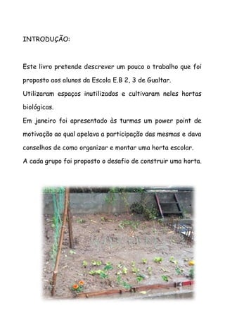 INTRODUÇÃO:
Este livro pretende descrever um pouco o trabalho que foi
proposto aos alunos da Escola E.B 2, 3 de Gualtar.
Utilizaram espaços inutilizados e cultivaram neles hortas
biológicas.
Em janeiro foi apresentado às turmas um power point de
motivação ao qual apelava a participação das mesmas e dava
conselhos de como organizar e montar uma horta escolar.
A cada grupo foi proposto o desafio de construir uma horta.
 
