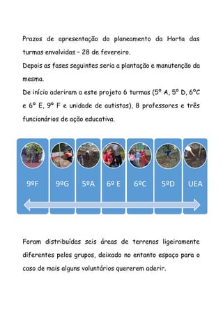 Prazos de apresentação do planeamento da Horta das
turmas envolvidas – 28 de fevereiro.
Depois as fases seguintes seria a plantação e manutenção da
mesma.
De início aderiram a este projeto 6 turmas (5º A, 5º D, 6ºC
e 6º E, 9º F e unidade de autistas), 8 professores e três
funcionários de ação educativa.
9
Foram distribuídas seis áreas de terrenos ligeiramente
diferentes pelos grupos, deixado no entanto espaço para o
caso de mais alguns voluntários quererem aderir.
9ºF 9ºG 5ºA 6º E 6ºC 5ºD UEA
 