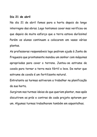 Dia 21 de abril
No dia 21 de abril fomos para a horta depois do longo
interregno das obras. Logo tentamos cavar mas verificou-se
que depois de muito esforço que a terra estava duríssima!
Porém os alunos continuam a colocarem em vasos várias
plantas.
As professoras responsáveis logo pediram ajuda à Junta de
Freguesia que prontamente mandou um senhor com máquinas
apropriadas para cavar o terreno. Juntou-se estrume de
cavalo para tornar a terra mais fértil e leve. De notar que
estrume de cavalo é um fertilizante natural.
Entretanto as turmas estiveram a trabalhar na planificação
da sua horta.
Surgiram nas turmas ideias do que queriam plantar, mas após
discutirem os prós e contras de cada projeto optaram por
um. Algumas turmas trabalharam também em espantalhos.
 