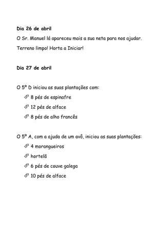 Dia 26 de abril
O Sr. Manuel lá apareceu mais a sua neta para nos ajudar.
Terreno limpo! Horta a Iniciar!
Dia 27 de abril
O 5º D iniciou as suas plantações com:
 8 pés de espinafre
 12 pés de alface
 8 pés de alho francês
O 5º A, com a ajuda de um avô, iniciou as suas plantações:
 4 morangueiros
 hortelã
 6 pés de couve galega
 10 pés de alface
 