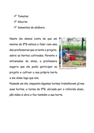  Tomates
 Alecrim
 Sementes de abóbora
Neste dia demos conta de que um
menino do 9ºG estava a falar com uma
das professoras que orienta o projeto,
sobre as hortas cultivadas. Perante o
entusiasmo do aluno, a professora
sugeriu que ele podia participar no
projeto e cultivar a sua própria horta
e ele disse logo que sim.
Passado um dia, enquanto algumas turmas trabalhavam já nas
suas hortas, a turma do 9ºG, aliciada por o referido aluno,
pôs mãos à obra e fez também a sua horta.
Duarte, aluno do 9ºG
 