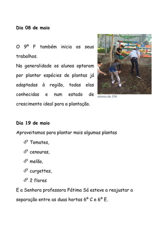 Dia 08 de maio
O 9º F também inicia os seus
trabalhos.
Na generalidade os alunos optaram
por plantar espécies de plantas já
adaptadas à região, todas elas
conhecidas e num estado de
crescimento ideal para a plantação.
Dia 19 de maio
Aproveitamos para plantar mais algumas plantas
 Tomates,
 cenouras,
 melão,
 curgettes,
 2 flores
E a Senhora professora Fátima Sá esteve a reajustar a
separação entre as duas hortas 6º C e 6º E.
alunos do 5ºA
 