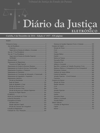 Curitiba, 6 de Dezembro de 2016 - Edição nº 1937 - 836 páginas
Sumário
Tribunal de Justiça .......................................................................... 2
Atos da Presidência ..................................................................... 2
Concursos ................................................................................ 4
Supervisão do Sistema da Infância e Juventude ..................... 4
Atos da 1ª Vice-Presidência ........................................................ 4
Atos da 2ª Vice-Presidência ........................................................ 4
Supervisão do Sistema de Juizados Especiais ........................ 4
NUPEMEC ............................................................................. 4
Diretoria-Geral ............................................................................ 4
Departamento da Magistratura .................................................... 17
Processos do Órgão Especial .................................................. 18
Departamento de Gestão de Recursos Humanos ........................ 18
Departamento de Gestão de Serviços Terceirizados ................... 18
Departamento Econômico e Financeiro ...................................... 18
Departamento do Patrimônio ...................................................... 18
Departamento de Tecnologia da Informação e Comunicação .... 19
Departamento de Engenharia e Arquitetura ................................ 19
Departamento Judiciário ............................................................. 20
Divisão de Distribuição ........................................................... 45
Seção de Preparo ..................................................................... 355
Seção de Mandados e Cartas ................................................... 356
Divisão de Processo Cível ...................................................... 356
Divisão de Processo Crime ..................................................... 464
Divisão de Recursos aos Tribunais Superiores ....................... 516
Processos do Órgão Especial .................................................. 541
FUNREJUS ................................................................................. 541
Núcleo de Conciliação do 2º Grau .............................................. 541
Central de Precatórios ................................................................. 544
Corregedoria da Justiça ............................................................... 552
Ouvidoria Geral ...................................................................... 553
Plantão Judiciário Capital ....................................................... 553
Divisão de Concursos da Corregedoria ................................... 553
Conselho da Magistratura ........................................................... 554
Comissão Int. Conc. Promoções ................................................. 555
Sistemas de Juizados Especiais Cíveis e Criminais .................... 555
Comarca da Capital ......................................................................... 555
Direção do Fórum ....................................................................... 555
Cível ............................................................................................ 555
Crime .......................................................................................... 624
Fazenda Pública .......................................................................... 626
Família ........................................................................................ 663
Delitos de Trânsito ...................................................................... 664
Execuções Penais ........................................................................ 664
Tribunal do Júri ........................................................................... 664
Infância e Juventude ................................................................... 664
Reg Pub e Acidentes de Trabalho Precatórias Cíveis ................. 664
Registros Públicos e Corregedoria do Foro Extrajudicial ........... 664
Precatórias Criminais .................................................................. 664
Auditoria da Justiça Militar ........................................................ 664
Central de Inquéritos ................................................................... 664
Juizados Especiais - Cíveis/Criminais ........................................ 664
Concursos .................................................................................... 664
Comarcas do Interior ....................................................................... 664
Direção do Fórum ....................................................................... 664
Plantão Judiciário ........................................................................ 664
Cível ............................................................................................ 670
Crime .......................................................................................... 751
Juizados Especiais ....................................................................... 756
Concursos .................................................................................... 756
Família ........................................................................................ 756
Execuções Penais ........................................................................ 757
Infância e Juventude ................................................................... 757
Fazenda Pública .......................................................................... 757
Editais Judiciais .............................................................................. 763
Conselho da Magistratura ........................................................... 763
Capital ......................................................................................... 763
Interior ......................................................................................... 772
Certificado digitalmente por:
ANA ZESCHOTKO
 