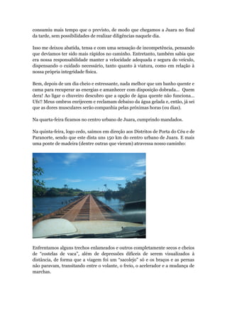 consumiu mais tempo que o previsto, de modo que chegamos a Juara no final
da tarde, sem possibilidades de realizar diligências naquele dia.
Isso me deixou abatida, tensa e com uma sensação de incompetência, pensando
que devíamos ter sido mais rápidos no caminho. Entretanto, também sabia que
era nossa responsabilidade manter a velocidade adequada e segura do veículo,
dispensando o cuidado necessário, tanto quanto à viatura, como em relação à
nossa própria integridade física.
Bem, depois de um dia cheio e estressante, nada melhor que um banho quente e
cama para recuperar as energias e amanhecer com disposição dobrada... Quem
dera! Ao ligar o chuveiro descubro que a opção de água quente não funciona...
Ufs!! Meus ombros enrijecem e reclamam debaixo da água gelada e, então, já sei
que as dores musculares serão companhia pelas próximas horas (ou dias).
Na quarta-feira ficamos no centro urbano de Juara, cumprindo mandados.
Na quinta-feira, logo cedo, saímos em direção aos Distritos de Porta do Céu e de
Paranorte, sendo que este dista uns 150 km do centro urbano de Juara. E mais
uma ponte de madeira (dentre outras que vieram) atravessa nosso caminho:
Enfrentamos alguns trechos enlameados e outros completamente secos e cheios
de “costelas de vaca”, além de depressões difíceis de serem visualizados à
distância, de forma que a viagem foi um “sacolejo” só e os braços e as pernas
não paravam, transitando entre o volante, o freio, o acelerador e a mudança de
marchas.
 