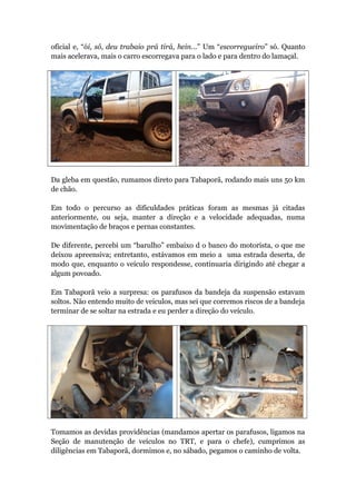 oficial e, “ói, sô, deu trabaio prá tirá, hein...” Um “escorregueiro” só. Quanto
mais acelerava, mais o carro escorregava para o lado e para dentro do lamaçal.
Da gleba em questão, rumamos direto para Tabaporã, rodando mais uns 50 km
de chão.
Em todo o percurso as dificuldades práticas foram as mesmas já citadas
anteriormente, ou seja, manter a direção e a velocidade adequadas, numa
movimentação de braços e pernas constantes.
De diferente, percebi um “barulho” embaixo d o banco do motorista, o que me
deixou apreensiva; entretanto, estávamos em meio a uma estrada deserta, de
modo que, enquanto o veículo respondesse, continuaria dirigindo até chegar a
algum povoado.
Em Tabaporã veio a surpresa: os parafusos da bandeja da suspensão estavam
soltos. Não entendo muito de veículos, mas sei que corremos riscos de a bandeja
terminar de se soltar na estrada e eu perder a direção do veículo.
Tomamos as devidas providências (mandamos apertar os parafusos, ligamos na
Seção de manutenção de veículos no TRT, e para o chefe), cumprimos as
diligências em Tabaporã, dormimos e, no sábado, pegamos o caminho de volta.
 