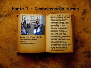 Parte 1 – Conhecendo a turma A turma da Tia Dani, é assim que ela é chamada por seus alunos, é muito simpática e nos recebeu cheia de curiosidades. Quem eram aquelas pessoas diferentes, que estavam ali para observar. De observadoras passamos num primeiro momento a sermos observadas e indagadas sobre o que estávamos fazendo ali. Mais tarde quando a nossa presença já não era novidade elas passaram então a nos contar como era sua escola e descobrimos que aquela semana iria ser especial, pois elas iriam fazer um passeio escolar. Quanta alegria, euforia e entusiasmo nós pudemos presenciar. Turma : 202 (2° ano – E.F.I)  Colégio Construindo o Amanhã Professora: Daniella 