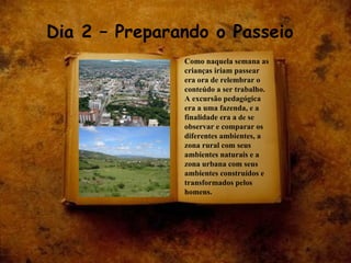 Dia 2 – Preparando o Passeio Como naquela semana as crianças iriam passear era ora de relembrar o conteúdo a ser trabalho. A excursão pedagógica era a uma fazenda, e a finalidade era a  de  se observar e comparar os diferentes ambientes, a zona rural com seus ambientes naturais e a zona urbana com seus ambientes construídos e transformados pelos homens. 