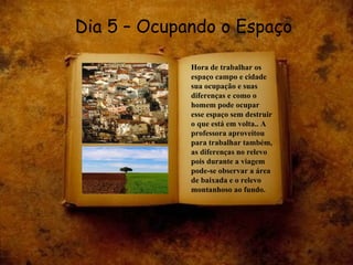 Dia 5 – Ocupando o Espaço Hora de trabalhar os espaço campo e cidade sua ocupação e suas diferenças e como o homem pode ocupar esse espaço sem destruir o que está em volta.. A professora aproveitou para trabalhar também, as diferenças no relevo pois durante a viagem pode-se observar a área de baixada e o relevo montanhoso ao fundo. 