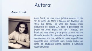 Autora:
Anne Frank
Anne Frank, foi uma jovem judaica, nasceu no dia
12 de junho de 1929 e faleceu em fevereiro de
1945. Ela tornou- se uma das figuras mais
discutíveis do século XX, após a publicação do
Diário de Anne Frank em 1947. Nasceu em
Frankfurt, mas viveu grande parte da sua vida na
Holanda, Amsterdão. A sua fama deu-se graças aos
documentos em que relata as suas experiências
enquanto vivia escondida num quarto oculto, ao
longo da ocupação alemã, durante a Segunda
Guerra Mundial.
 