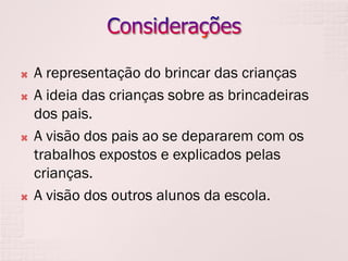 







A representação do brincar das crianças
A ideia das crianças sobre as brincadeiras
dos pais.
A visão dos pais ao se depararem com os
trabalhos expostos e explicados pelas
crianças.
A visão dos outros alunos da escola.

 