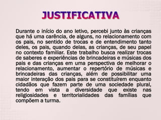 Durante o início do ano letivo, percebi junto às crianças
que há uma carência, de alguns, no relacionamento com
os pais, no sentido de trocas e de entendimento tanto
deles, os pais, quando delas, as crianças, de seu papel
no contexto familiar. Este trabalho busca realizar trocas
de saberes e experiências de brincadeiras e músicas dos
pais e das crianças em uma perspectiva de melhorar o
relacionamento, aumentar o repertório de músicas e
brincadeiras das crianças, além de possibilitar uma
maior interação dos pais para se constituírem enquanto
cidadãos que fazem parte de uma sociedade plural,
tendo em vista a diversidade que existe nas
religiosidades e territorialidades das famílias que
compõem a turma.

 