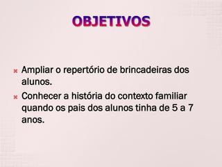 



Ampliar o repertório de brincadeiras dos
alunos.
Conhecer a história do contexto familiar
quando os pais dos alunos tinha de 5 a 7
anos.

 