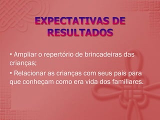 • Ampliar o repertório de brincadeiras das
crianças;
• Relacionar as crianças com seus pais para
que conheçam como era vida dos familiares.

 