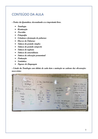 3
- Estudo da Fonologia com debate de cada item e anotação no caderno das observações necessárias
CONTEÚDO DA AULA
- Partes da Gramática: desvendando esse importante livro.
• Fonologia
• Acentuação
• Prosódia
• Ortografia
• Estrutura e formação de palavras
• Classes de Palavras
• Sintaxe do período simples
• Sintaxe do período composto
• Sintaxe de regência
• Sintaxe de concordância
• Sintaxe de colocação pronominal
• Pontuação
• Semântica
• Figuras de Linguagem
- Estudo da Fonologia com debate de cada item e anotação no caderno das observações
necessárias