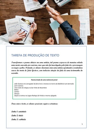 5
TAREFA DE PRODUÇÃO DE TEXTO
Transformar o poema abaixo em uma notícia, tal poema expressa de maneira velada
uma morte causada por racismo, mas que não foi investigada pelo fato de o personagem
ser negro e pobre. Portanto, os alunos deveriam criar uma notícia apontando a verdadeira
causa da morte de João Gostoso, com inclusive citação da fala de uma testemunha do
ocorrido.
Para criar o texto, os alunos precisam seguir a estrutura:
Linha 1: antetítulo
Linha 2: título
Linha 3: subtítulo
 