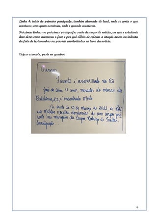 6
Linha 4: início do primeiro parágrafo, também chamado de lead, onde se conta o que
aconteceu, com quem aconteceu, onde e quando aconteceu.
Próximas linhas: os próximos parágrafos serão do corpo da notícia, em que o estudante
deve dizer como aconteceu o fato e por quê. Além de colocar a citação direta ou indireta
da fala de testemunhas ou pessoas envolvidadas no tema da notícia.
Veja o exemplo, posto no quadro:
 